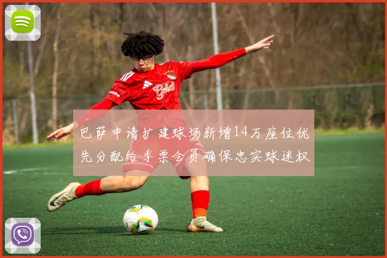巴萨申请扩建球场新增14万座位优先分配给季票会员确保忠实球迷权益