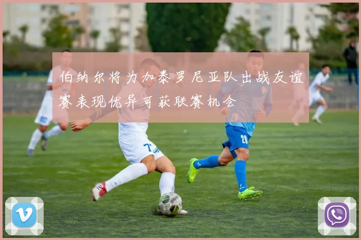 伯纳尔将为加泰罗尼亚队出战友谊赛表现优异可获联赛机会