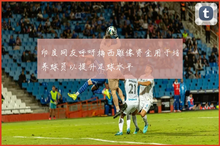 印度网友呼吁梅西雕像资金用于培养球员以提升足球水平