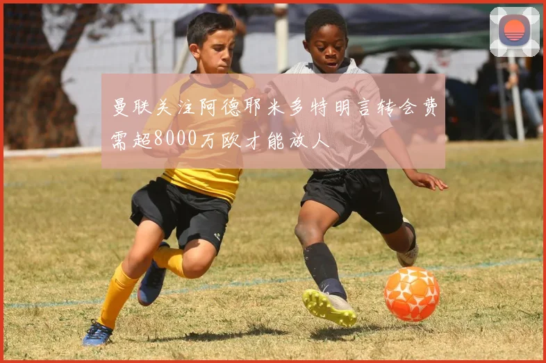 曼联关注阿德耶米多特明言转会费需超8000万欧才能放人