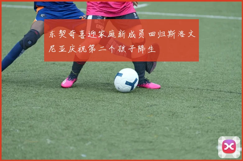 东契奇喜迎家庭新成员回归斯洛文尼亚庆祝第二个孩子降生