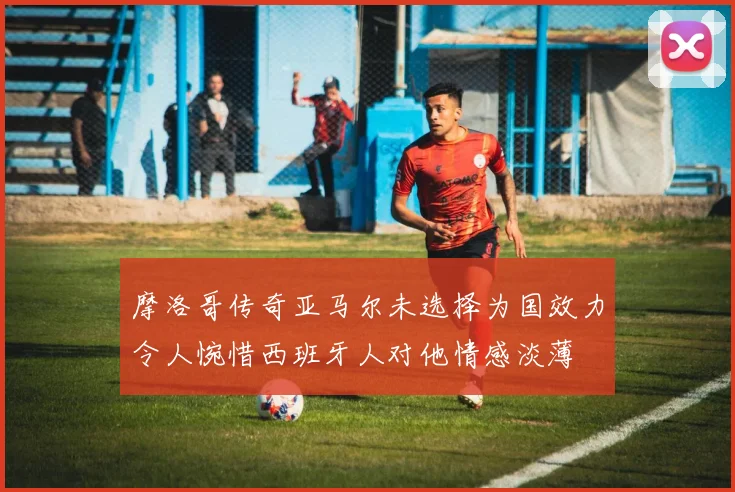 摩洛哥传奇亚马尔未选择为国效力令人惋惜西班牙人对他情感淡薄