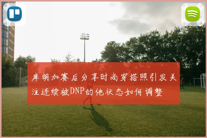 库明加赛后分享时尚穿搭照引发关注连续被DNP的他状态如何调整