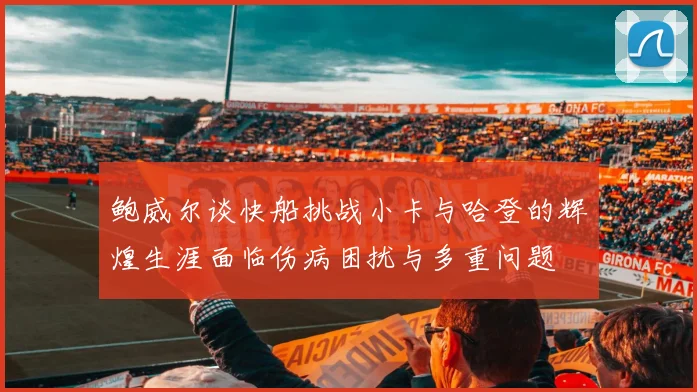 鲍威尔谈快船挑战小卡与哈登的辉煌生涯面临伤病困扰与多重问题