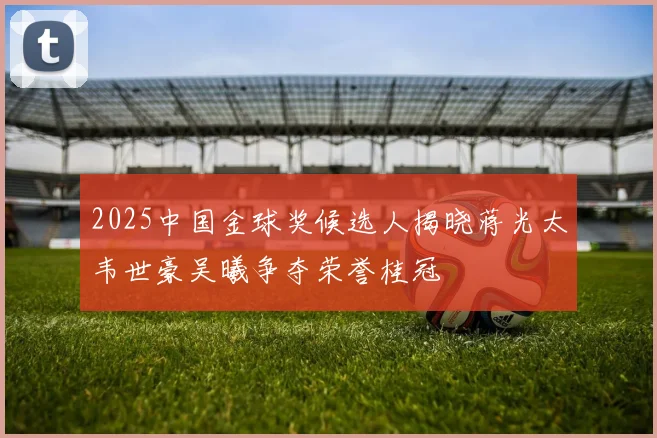 2025中国金球奖候选人揭晓蒋光太韦世豪吴曦争夺荣誉桂冠