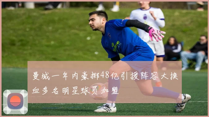曼城一年内豪掷48亿引援阵容大换血多名明星球员加盟