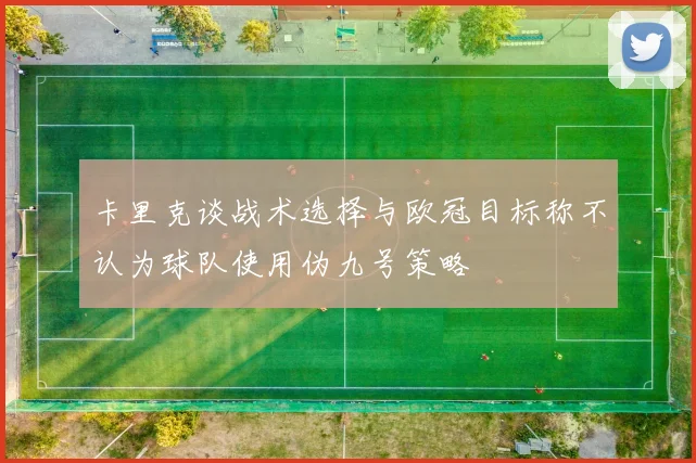 卡里克谈战术选择与欧冠目标称不认为球队使用伪九号策略