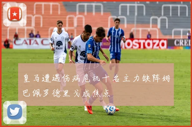 皇马遭遇伤病危机十名主力缺阵姆巴佩罗德里戈成焦点