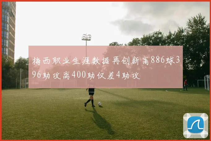 梅西职业生涯数据再创新高886球396助攻离400助仅差4助攻