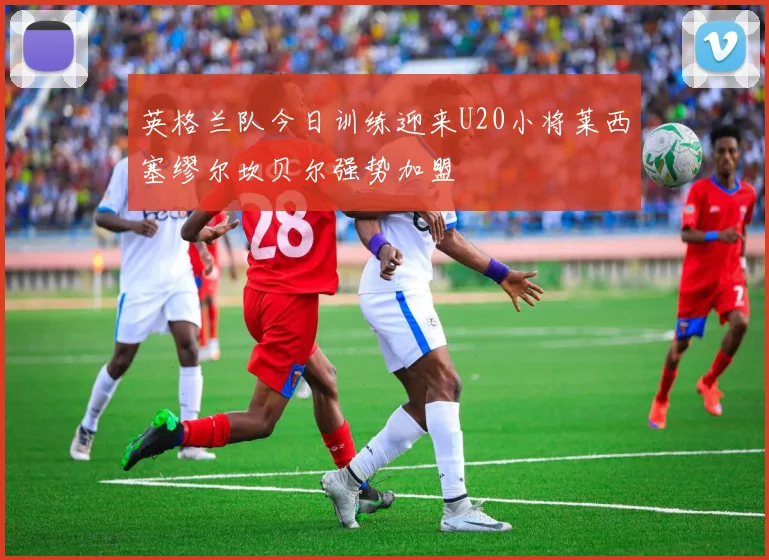 英格兰队今日训练迎来U20小将莱西塞缪尔坎贝尔强势加盟