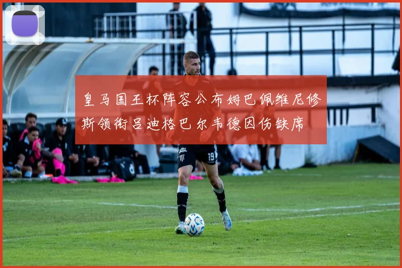 皇马国王杯阵容公布姆巴佩维尼修斯领衔吕迪格巴尔韦德因伤缺席