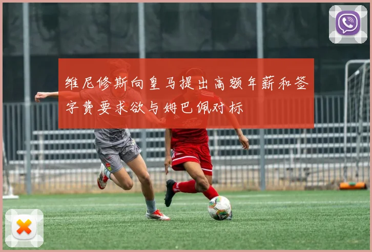 维尼修斯向皇马提出高额年薪和签字费要求欲与姆巴佩对标