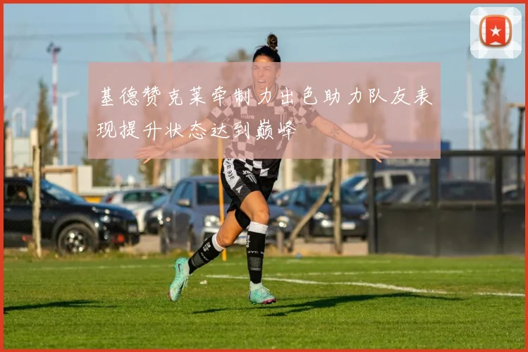 基德赞克莱牵制力出色助力队友表现提升状态达到巅峰