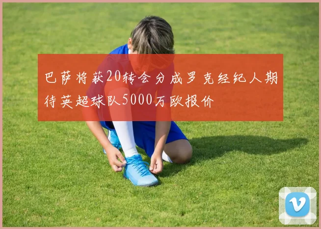 巴萨将获20转会分成罗克经纪人期待英超球队5000万欧报价