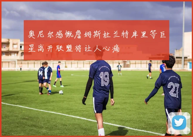 奥尼尔感慨詹姆斯杜兰特库里等巨星离开联盟将让人心痛