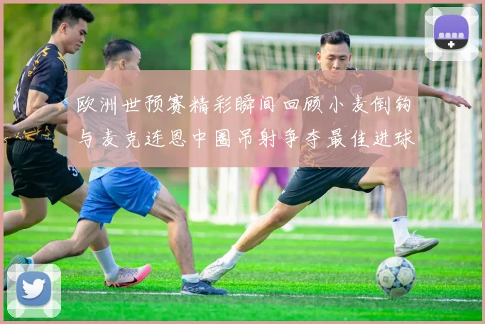 欧洲世预赛精彩瞬间回顾小麦倒钩与麦克连恩中圈吊射争夺最佳进球