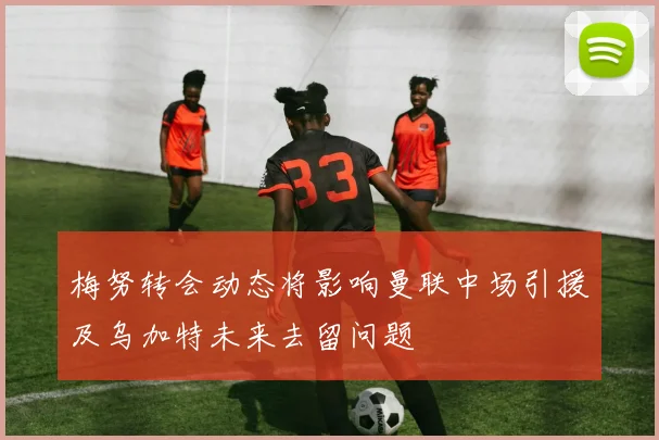 梅努转会动态将影响曼联中场引援及乌加特未来去留问题