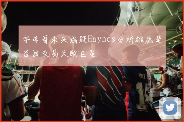 字母哥未来成疑Haynes分析雄鹿是否该交易天赋巨星